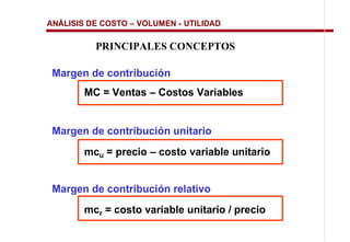 ANÁLISIS DE COSTO   VOLUMEN - UTILIDAD

          PRINCIPALES CONCEPTOS

 Margen de contribución
       MC = Ventas      Costos Variables


 Margen de contribución unitario
       mcu = precio     costo variable unitario


 Margen de contribución relativo
       mcr = costo variable unitario / precio
 