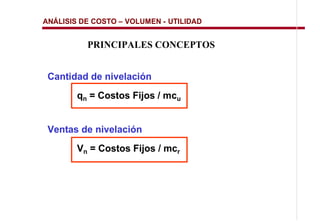 ANÁLISIS DE COSTO   VOLUMEN - UTILIDAD


          PRINCIPALES CONCEPTOS


 Cantidad de nivelación
       qn = Costos Fijos / mcu


 Ventas de nivelación
       Vn = Costos Fijos / mcr
 