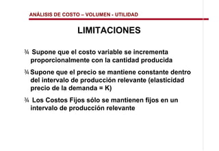 ANÁLISIS DE COSTO   VOLUMEN - UTILIDAD


                 LIMITACIONES

¾ Supone que el costo variable se incrementa
 proporcionalmente con la cantidad producida
¾ Supone que el precio se mantiene constante dentro
  del intervalo de producción relevante (elasticidad
  precio de la demanda = K)
¾ Los Costos Fijos sólo se mantienen fijos en un
 intervalo de producción relevante
 