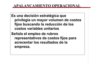 APALANCAMIENTO OPERACIONAL

Es una decisión estratégica que
 privilegia un mayor volumen de costos
 fijos buscando la reducción de los
 costos variables unitarios
Señala el empleo de rubros
 representativos de costos fijos para
 acrecentar los resultados de la
 empresa.
 