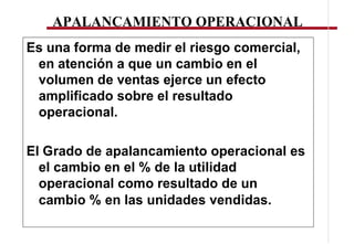 APALANCAMIENTO OPERACIONAL
Es una forma de medir el riesgo comercial,
 en atención a que un cambio en el
 volumen de ventas ejerce un efecto
 amplificado sobre el resultado
 operacional.

El Grado de apalancamiento operacional es
  el cambio en el % de la utilidad
  operacional como resultado de un
  cambio % en las unidades vendidas.
 