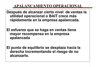 APALANCAMIENTO OPERACIONAL
Después de alcanzar cierto nivel de ventas la
 utilidad operacional o BAIT crece más
 rápidamente en la empresa apalancada.

El esfuerzo que se haga en ventas tiene
  mayor recompensa en la empresa
  apalancada

El punto de equilibrio se desplaza hacia la
  derecha incrementando el riesgo de no
  alcanzarlo.
 