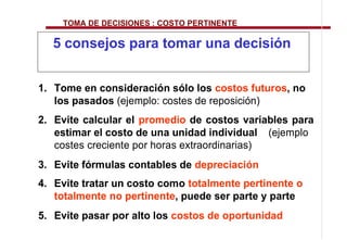 TOMA DE DECISIONES : COSTO PERTINENTE

  5 consejos para tomar una decisión


1. Tome en consideración sólo los costos futuros, no
   los pasados (ejemplo: costes de reposición)
2. Evite calcular el promedio de costos variables para
   estimar el costo de una unidad individual (ejemplo
   costes creciente por horas extraordinarias)
3. Evite fórmulas contables de depreciación
4. Evite tratar un costo como totalmente pertinente o
   totalmente no pertinente, puede ser parte y parte
5. Evite pasar por alto los costos de oportunidad
 