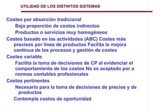 UTILIDAD DE LOS DISTINTOS SISTEMAS


Costeo por absorción tradicional
   Baja proporción de costos indirectos
   Productos o servicios muy homogéneos
Costeo basado en las actividades (ABC) Costes más
  precisos por línea de productos Facilita la mejora
  continua de los procesos y gestión de costes
Costeo variable
   Facilita la toma de decisiones de CP al evidenciar el
   comportamiento de los costos No es aceptado por a
   normas contables profesionales
Costos pertinentes
   Necesario para la toma de decisiones de precios y de
     productos
  Contempla costos de oportunidad
 