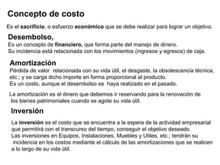 Concepto de costo   Es el  sacrificio , o esfuerzo  económico  que se debe realizar para lograr un objetivo. Desembolso,   Es un concepto de  financiero,  que forma parte del manejo de dinero.  Su incidencia está relacionada con los movimientos (ingresos y egresos) de caja. Amortización Pérdida de valor  relacionada con su vida útil, el desgaste, la obsolescencia técnica,  etc.; y se carga dicho importe en forma proporcional al producto.  Es un costo, aunque el desembolso se  haya realizado en el pasado.  La amortización es el dinero que debemos ir reservando para la renovación de los bienes patrimoniales cuando se agote su vida útil.  La  inversión  es el costo que se encuentra a la espera de la actividad empresarial  que permitirá con el transcurso del tiempo, conseguir el objetivo deseado. Las inversiones en Equipos, Instalaciones, Muebles y Utiles, etc.; tendrán su incidencia en los costos mediante el cálculo de las amortizaciones que se realicen  a lo largo de su vida útil.  Inversión 