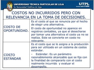 Es el costo al que se renuncia por el hecho de elegir una alternativa. El costo de oportunidad no aparece en registros contables, ya que al desecharse por tomar una alternativa el costo ya no se realiza. Este se convierte en costo no relevante. COSTO DE OPORTUNIDAD. Es el costo que se le asigna a la producción para ser utilizado en un sistema de costos estándar.  - Estándar: Es un parámetro razonablemente alcanzable que se fija con la finalidad de compararlo con el costo realmente incurrido  y evaluar el desempeño. COSTO ESTÁNDAR COSTOS NO INCURRIDOS PERO CON RELEVANCIA EN LA TOMA DE DECISIONES. 
