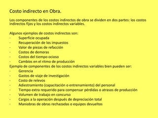 Costo indirecto en Obra.
Los componentes de los costos indirectos de obra se dividen en dos partes: los costos
indirectos fijos y los costos indirectos variables.

Algunos ejemplos de costos indirectos son:
·    Superficie ocupada
·    Recuperación de los impuestos
·    Valor de piezas de refacción
·    Costos de demoras
·    Costos del tiempo ocioso
·    Cambios en el ritmo de producción
Ejemplo de componentes de los costos indirectos variables bien pueden ser:
·    Gerencia
·    Gastos de viaje de investigación
·    Costo de relevos
·    Adiestramiento (capacitación o entrenamiento) del personal
·    Tiempo extra requerido para compensar pérdidas o atrasos de producción
·    Volumen de trabajo en concurso
·    Cargos a la operación después de depreciación total
·    Maniobras de obras rechazadas o equipos devueltos
 