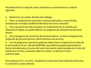 Para determinar el cargo de costos indirectos es necesario llevar a cabo lo
siguiente:

1. Determinar los costos: directos del catálogo.
2. Hacer un programa de ejecución y montos mensuales a costo directo,
concepto por concepto estableciendo fechas de inicio y duración.
3. Con la duración de cada concepto y el rendimiento de la cuadrilla que
efectuará el trabajo, se puede obtener un programa de utilización del personal
obrero.
4. Con el programa de utilización del personal obrero, se tiene el programa de
utilización de personal técnico, administrativo y de servicios.
5. Con los programas anteriores podemos determinar la magnitud y el costo de
lo enunciado en el art. 182 del RLOPSRM. (que define los gastos generales) en
forma calendarizada, y la suma del costo mensual de cada concepto es el valor del
indirecto en el mes y sumando todos los meses, se obtiene el Costo
indirecto total.

Para expresar el C.I. en el P.U., dividimos el monto del Costo indirecto total entre
la suma de los costos directos.
 