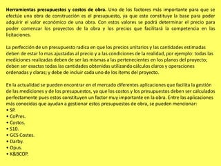 Herramientas presupuestos y costos de obra. Uno de los factores más importante para que se
efectúe una obra de construcción es el presupuesto, ya que este constituye la base para poder
adquirir el valor económico de una obra. Con estos valores se podrá determinar el precio para
poder comenzar los proyectos de la obra y los precios que facilitará la competencia en las
licitaciones.

La perfección de un presupuesto radica en que los precios unitarios y las cantidades estimadas
deben de estar lo mas ajustadas al precio y a las condiciones de la realidad, por ejemplo: todas las
mediciones realizadas deben de ser las mismas a las pertenecientes en los planos del proyecto;
deben ser exactas todas las cantidades obtenidas utilizando cálculos claros y operaciones
ordenadas y claras; y debe de incluir cada uno de los ítems del proyecto.

En la actualidad se pueden encontrar en el mercado diferentes aplicaciones que facilita la gestión
de las mediciones y de los presupuestos, ya que los costos y los presupuestos deben ser calculados
perfectamente pues estos constituyen un factor muy importante en la obra. Entre las aplicaciones
más conocidas que ayudan a gestionar estos presupuestos de obra, se pueden mencionar:
• SP.
• CoPres.
• Costos.
• S10.
• GCS Costes.
• Darby.
• Opus.
• K&BCOP.
 