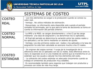 SISTEMAS DE COSTEO
COSTEO       Los tres elementos se cargan a la producción cuando se conoce su
           

           valor real.

REAL       Ventaja . No utiliza métodos de estimación.

           Desventaja. La información esta disponible solo cuando el período

           contable ha terminado, por lo que para la toma de decisiones se toma en
           cuenta la información del período anterior.

COSTEO     La  MPD y la MOD. se cargan directamente y a los CI se los carga
           mediante una tasa de asignación y se denominan los CI aplicados.
NORMAL     Al final del periodo se determina la variación entre los costos reales y

           los aplicados y se los cierra mediante un asiento de ajuste.
           Ventaja. Los dos primeros costos son reales y los aplicados si la tasa de

           asignación ha sido bien calculada se acercara mucho a los CI reales.

            Se originan del costeo normal. Y surge de la investigación de la
           diferencia entre los CI aplicados con los CI reales. Esta diferencia entre lo
           real y lo esperado es en si una medida de control que se transforma en un
COSTEO     estándar que nos ayuda a calcular los tres elementos del costo.
ESTÁNDAR    La utilización del costeo estándar es adecuado únicamente cuando se

           trabaja en ambientes de producción muy estables.
           Es recomendable también para negocios que trabajan con productos y

           procesos con ciclos de vida muy larga.
 