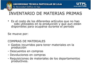 INVENTARIO DE MATERIAS PRIMAS
 Es el costo de los diferentes artículos que no han
    sido utilizados en la producción y que aun están
  disponibles para ocuparse durante el periodo

Se mueve por:

COMPRAS DE MATERIALES
+ Gastos incurridos para tener materiales en la
   producción
- Descuentos en compras
- Devoluciones en compras
- Requisiciones de materiales de los departamentos
   productivos.
 