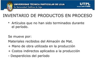 INVENTARIO DE PRODUCTOS EN PROCESO
   Artículos que no han sido terminados durante
    el período.


  Se mueve por:
  Materiales recibidos del Almacén de Mat.
  + Mano de obra utilizada en la producción
  + Costos indirectos aplicados a la producción
  - Desperdicios del período
 