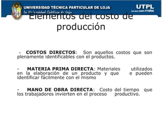 Elementos del costo de
         producción

 - COSTOS DIRECTOS: Son aquellos costos que son
plenamente identificables con el productos.

-   MATERIA PRIMA DIRECTA: Materiales       utilizados
en la elaboración de un producto y que     e pueden
identificar fácilmente con el mismo

-    MANO DE OBRA DIRECTA: Costo del tiempo que
los trabajadores invierten en el proceso productivo.
 