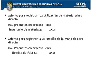  Asiento para registrar. La utilización de materia prima
  directa.
  Inv. productos en proceso xxxx
   Inventario de materiales      xxxx

 Asiento para registrar la utilización de la mano de obra
  directa.
  Inv. Productos en proceso xxxx
     Nómina de Fábrica.          xxxx
 