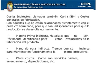 Costos Indirectos: Llamados también Carga fábril y Costos
generales de fabricación.
Son aquellos que no están relacionados estrictamente con el
producto terminado, pero que son indispensables para que la
producción se desarrolle normalmente.

 -     Materia Prima Indirecta. Materiales que  no     son
 fácilmente identificables pero    están involucrados en la
fabricación del producto.

-     Mano de obra indirecta. Tiempo que se     invierte
para mantener en funcionamiento la   planta productiva.

-     Otros costos. Como son servicios básicos,
arrendamiento, depreciaciones, etc.
 