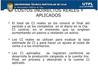 COSTOS INDIRECTOS REALES Y
            APLICADOS.
 El total de CI reales se los conoce al final del
  período y se los contabiliza en el diario en la Cta.
  CI control, en el momento que se originan
  aumentando un pasivo o restando un activo.

 Los CI reales se utilizan para evaluar la tasa
  estimada de CI y para hacer un ajuste al costo de
  venta o a los inventarios.

 Los CI aplicados       se registran conforme se
  desarrolla la producción cargando a la cuenta Inv.
  Prod. en proceso y abonando a la cuenta CI
  aplicado.
 