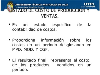 ESTADO DE COSTO DE PRODUCCIÓN Y
             VENTAS.
 Es   un    estado    específico   de   la
  contabilidad de costos.

 Proporciona información sobre los
  costos en un período desglosando en
  MPD. MOD. Y CGF.

 El resultado final representa el costo
  de los productos      vendidos en un
  período.
 
