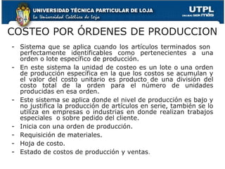 COSTEO POR ÓRDENES DE PRODUCCION
- Sistema que se aplica cuando los artículos terminados son
  perfectamente identificables como pertenecientes a una
  orden o lote específico de producción.
- En este sistema la unidad de costeo es un lote o una orden
  de producción específica en la que los costos se acumulan y
  el valor del costo unitario es producto de una división del
  costo total de la orden para el número de unidades
  producidas en esa orden.
- Este sistema se aplica donde el nivel de producción es bajo y
  no justifica la producción de artículos en serie, también se lo
  utiliza en empresas o industrias en donde realizan trabajos
  especiales o sobre pedido del cliente.
- Inicia con una orden de producción.
- Requisición de materiales.
- Hoja de costo.
- Estado de costos de producción y ventas.
 