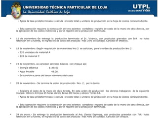 - Aplica la tasa predeterminada y calcula el costo total y unitario de producción en la hoja de costos correspondiente.


      - Esta operación requiere la elaboración de tres asientos contables: registro de costo de la mano de obra directa, por
    la aplicación de los costos indirectos y por el registro de la producción terminada.


   15 de noviembre.-Se entrega la producción terminada al Sr. Vivanco, son productos gravados con IVA              no hubo
    retención en la fuente, el ingreso es de costo del producto más 35% de utilidad. Cancela en efectivo.


   18 de noviembre.-Según requisición de materiales Nro 3 se solicitan, para la orden de producción Nro 2:
     - 220 unidades de material A
     - 128 de material C


   19 de noviembre. se cancelan servicios básicos con cheque así:
     - Energía eléctrica         $168.50
     - Agua Potable                 49.00
     - Se considera parte del tercer elemento del costo


   28 de noviembre.- Se termina la orden de producción Nro. 2; por lo tanto:


     - Registra el costo de la mano de obra directa, En esta orden de producción los obreros trabajaron de la siguiente
    manera: Obrero Armijos 65 horas obrero Bravo 80 horas y obrero Torres 63.
     - Aplica la tasa predeterminada y calcula el costo total y unitario de producción en la hoja de costos correspondiente.


      - Esta operación requiere la elaboración de tres asientos contables: registro de costo de la mano de obra directa, por
    la aplicación de los costos indirectos y por el registro de la producción terminada.


   29 de mayo.- Se entrega la producción terminada al Arq. Daniel Espinosa, son productos gravados con IVA; hubo
    retención en la fuente, el ingreso es de costo del producto más 40% de utilidad. Cancela con cheque.
 
