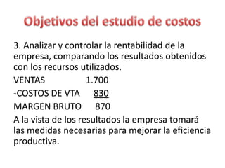 3. Analizar y controlar la rentabilidad de la
empresa, comparando los resultados obtenidos
con los recursos utilizados.
VENTAS 1.700
-COSTOS DE VTA 830
MARGEN BRUTO 870
A la vista de los resultados la empresa tomará
las medidas necesarias para mejorar la eficiencia
productiva.
 