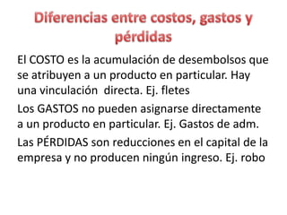 El COSTO es la acumulación de desembolsos que
se atribuyen a un producto en particular. Hay
una vinculación directa. Ej. fletes
Los GASTOS no pueden asignarse directamente
a un producto en particular. Ej. Gastos de adm.
Las PÉRDIDAS son reducciones en el capital de la
empresa y no producen ningún ingreso. Ej. robo
 