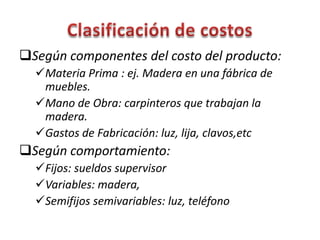 Según componentes del costo del producto:
Materia Prima : ej. Madera en una fábrica de
muebles.
Mano de Obra: carpinteros que trabajan la
madera.
Gastos de Fabricación: luz, lija, clavos,etc
Según comportamiento:
Fijos: sueldos supervisor
Variables: madera,
Semifijos semivariables: luz, teléfono
 