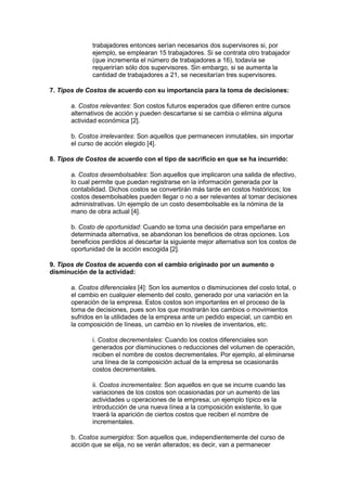 trabajadores entonces serían necesarios dos supervisores si, por
ejemplo, se emplearan 15 trabajadores. Si se contrata otro trabajador
(que incrementa el número de trabajadores a 16), todavía se
requerirían sólo dos supervisores. Sin embargo, si se aumenta la
cantidad de trabajadores a 21, se necesitarían tres supervisores.
7. Tipos de Costos de acuerdo con su importancia para la toma de decisiones:
a. Costos relevantes: Son costos futuros esperados que difieren entre cursos
alternativos de acción y pueden descartarse si se cambia o elimina alguna
actividad económica [2].
b. Costos irrelevantes: Son aquellos que permanecen inmutables, sin importar
el curso de acción elegido [4].
8. Tipos de Costos de acuerdo con el tipo de sacrificio en que se ha incurrido:
a. Costos desembolsables: Son aquellos que implicaron una salida de efectivo,
lo cual permite que puedan registrarse en la información generada por la
contabilidad. Dichos costos se convertirán más tarde en costos históricos; los
costos desembolsables pueden llegar o no a ser relevantes al tomar decisiones
administrativas. Un ejemplo de un costo desembolsable es la nómina de la
mano de obra actual [4].
b. Costo de oportunidad: Cuando se toma una decisión para empeñarse en
determinada alternativa, se abandonan los beneficios de otras opciones. Los
beneficios perdidos al descartar la siguiente mejor alternativa son los costos de
oportunidad de la acción escogida [2].
9. Tipos de Costos de acuerdo con el cambio originado por un aumento o
disminución de la actividad:
a. Costos diferenciales [4]: Son los aumentos o disminuciones del costo total, o
el cambio en cualquier elemento del costo, generado por una variación en la
operación de la empresa. Estos costos son importantes en el proceso de la
toma de decisiones, pues son los que mostrarán los cambios o movimientos
sufridos en la utilidades de la empresa ante un pedido especial, un cambio en
la composición de líneas, un cambio en lo niveles de inventarios, etc.
i. Costos decrementales: Cuando los costos diferenciales son
generados por disminuciones o reducciones del volumen de operación,
reciben el nombre de costos decrementales. Por ejemplo, al eliminarse
una línea de la composición actual de la empresa se ocasionarás
costos decrementales.
ii. Costos incrementales: Son aquellos en que se incurre cuando las
variaciones de los costos son ocasionadas por un aumento de las
actividades u operaciones de la empresa; un ejemplo típico es la
introducción de una nueva línea a la composición existente, lo que
traerá la aparición de ciertos costos que reciben el nombre de
incrementales.
b. Costos sumergidos: Son aquellos que, independientemente del curso de
acción que se elija, no se verán alterados; es decir, van a permanecer

 