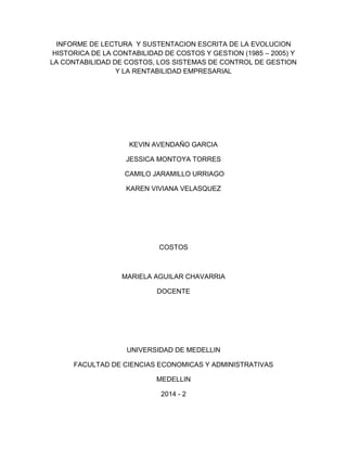 INFORME DE LECTURA Y SUSTENTACION ESCRITA DE LA EVOLUCION 
HISTORICA DE LA CONTABILIDAD DE COSTOS Y GESTION (1985 – 2005) Y 
LA CONTABILIDAD DE COSTOS, LOS SISTEMAS DE CONTROL DE GESTION 
Y LA RENTABILIDAD EMPRESARIAL 
KEVIN AVENDAÑO GARCIA 
JESSICA MONTOYA TORRES 
CAMILO JARAMILLO URRIAGO 
KAREN VIVIANA VELASQUEZ 
COSTOS 
MARIELA AGUILAR CHAVARRIA 
DOCENTE 
UNIVERSIDAD DE MEDELLIN 
FACULTAD DE CIENCIAS ECONOMICAS Y ADMINISTRATIVAS 
MEDELLIN 
2014 - 2 
 