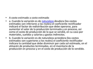 • A costo estimado a costo estimado
• a. Cuando la variación es de naturaleza deudora (los costos
estimados son inferiores a las reales) el coeficiente rectificador
indicará el factor de redistribución que debe operarse, para
aumentar el valor de la producción terminada y en proceso, así
como el costo de producción de lo que se vendió, en su caso por
materiales, sueldos y salarios y gastos indirectos.
• b. Cuando la variación es de naturaleza acreedora (los costos
estimados son superiores a los reales) el coeficiente rectificador
indicara la cantidad que debe disminuir por cada sol estimado, en el
almacén de productos terminados, en el inventario de la
producción en proceso y en el costo de producción de lo vendido.
 