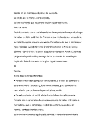 pedido en las mismas condiciones de su oferta.
Se emite, por lo menos, por duplicado.
Es un documento que no genera ningún registro contable.
Nota de venta
Es el documento por el cual el vendedor da respuesta al comprador luego
de haber recibido su Orden de Compra, o que confecciona el vendedor o
su viajante cuando se pacta una venta. Para el caso de que el comprador
haya realizado su pedido verbal o telefónicamente, la Nota de Venta
permite "cerrar trato", es decir, asegurar la operación. Además, permite
programar la producción y entrega de los productos. Es emitida por
duplicado. Este documento no origina registros contables.
26
Remito
Tiene dos objetivos diferentes:
• Para el comprador: comparar con el pedido, a efectos de controlar si
es la mercadería solicitada y, fundamentalmente, para controlar las
mercaderías que recibe con la posterior facturación.
• Para el vendedor: al recibir el duplicado del remito debidamente
firmado por el comprador, tiene una constancia de haber entregado la
mercadería, que el comprador recibió las conforme y, en base al
Remito, confeccionar la Factura.
Es el único documento legal que le permite al vendedor demostrar la
 