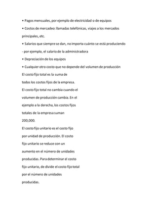 • Pagos mensuales, por ejemplo de electricidad o de equipos
• Costos de mercadeo: llamadas telefónicas, viajes a los mercados
principales, etc.
• Salarios que siemprese dan, no importa cuánto se está produciendo
- por ejemplo, el salario de la administradora
• Depreciación de los equipos
• Cualquier otro costo que no depende del volumen de producción
El costo fijo total es la suma de
todos los costos fijos de la empresa.
El costo fijo total no cambia cuando el
volumen de producción cambia. En el
ejemplo a la derecha, los costos fijos
totales de la empresa suman
200,000.
El costo fijo unitario es el costo fijo
por unidad de producción. El costo
fijo unitario sereduce con un
aumento en el número de unidades
producidas. Para determinar el costo
fijo unitario, de divide el costo fijo total
por el número de unidades
producidas.
 