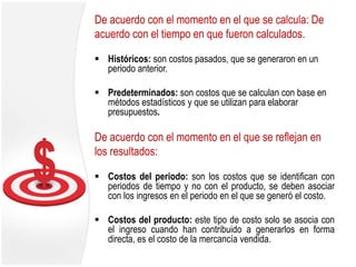 De acuerdo con el momento en el que se calcula: De
acuerdo con el tiempo en que fueron calculados.
 Históricos: son costos pasados, que se generaron en un
periodo anterior.
 Predeterminados: son costos que se calculan con base en
métodos estadísticos y que se utilizan para elaborar
presupuestos.
De acuerdo con el momento en el que se reflejan en
los resultados:
 Costos del periodo: son los costos que se identifican con
periodos de tiempo y no con el producto, se deben asociar
con los ingresos en el periodo en el que se generó el costo.
 Costos del producto: este tipo de costo solo se asocia con
el ingreso cuando han contribuido a generarlos en forma
directa, es el costo de la mercancía vendida.
 