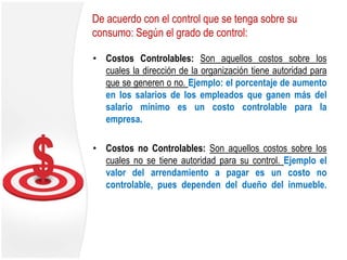 De acuerdo con el control que se tenga sobre su
consumo: Según el grado de control:
• Costos Controlables: Son aquellos costos sobre los
cuales la dirección de la organización tiene autoridad para
que se generen o no. Ejemplo: el porcentaje de aumento
en los salarios de los empleados que ganen más del
salario mínimo es un costo controlable para la
empresa.
• Costos no Controlables: Son aquellos costos sobre los
cuales no se tiene autoridad para su control. Ejemplo el
valor del arrendamiento a pagar es un costo no
controlable, pues dependen del dueño del inmueble.
 