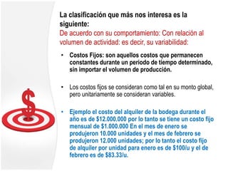 La clasificación que más nos interesa es la
siguiente:
De acuerdo con su comportamiento: Con relación al
volumen de actividad: es decir, su variabilidad:
• Costos Fijos: son aquellos costos que permanecen
constantes durante un periodo de tiempo determinado,
sin importar el volumen de producción.
• Los costos fijos se consideran como tal en su monto global,
pero unitariamente se consideran variables.
• Ejemplo el costo del alquiler de la bodega durante el
año es de $12.000.000 por lo tanto se tiene un costo fijo
mensual de $1.000.000 En el mes de enero se
produjeron 10.000 unidades y el mes de febrero se
produjeron 12.000 unidades; por lo tanto el costo fijo
de alquiler por unidad para enero es de $100/u y el de
febrero es de $83.33/u.
 