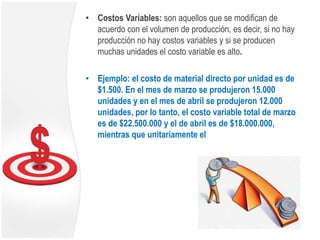 • Costos Variables: son aquellos que se modifican de
acuerdo con el volumen de producción, es decir, si no hay
producción no hay costos variables y si se producen
muchas unidades el costo variable es alto.
• Ejemplo: el costo de material directo por unidad es de
$1.500. En el mes de marzo se produjeron 15.000
unidades y en el mes de abril se produjeron 12.000
unidades, por lo tanto, el costo variable total de marzo
es de $22.500.000 y el de abril es de $18.000.000,
mientras que unitariamente el
 