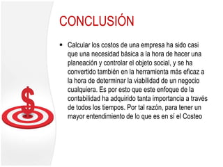 CONCLUSIÓN
 Calcular los costos de una empresa ha sido casi
que una necesidad básica a la hora de hacer una
planeación y controlar el objeto social, y se ha
convertido también en la herramienta más eficaz a
la hora de determinar la viabilidad de un negocio
cualquiera. Es por esto que este enfoque de la
contabilidad ha adquirido tanta importancia a través
de todos los tiempos. Por tal razón, para tener un
mayor entendimiento de lo que es en sí el Costeo
 