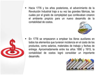  Hacia 1776 y los años posteriores, el advenimiento de la
Revolución Industrial trajo a su vez las grandes fábricas, las
cuales por el grado de complejidad que conllevaban crearon
el ambiente propicio para un nuevo desarrollo de la
contabilidad de costos.
 En 1778 se empezaron a emplear los libros auxiliares en
todos los elementos que tuvieran incidencia en el costo de los
productos, como salarios, materiales de trabajo y fechas de
entrega. Aproximadamente entre los años 1890 y 1915, la
contabilidad de costos logró consolidar un importante
desarrollo.
 