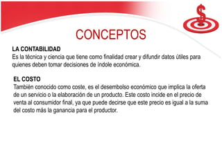LA CONTABILIDAD
Es la técnica y ciencia que tiene como finalidad crear y difundir datos útiles para
quienes deben tomar decisiones de índole económica.
EL COSTO
También conocido como coste, es el desembolso económico que implica la oferta
de un servicio o la elaboración de un producto. Este costo incide en el precio de
venta al consumidor final, ya que puede decirse que este precio es igual a la suma
del costo más la ganancia para el productor.
CONCEPTOS
 