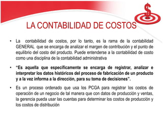 LA CONTABILIDAD DE COSTOS
• La contabilidad de costos, por lo tanto, es la rama de la contabilidad
GENERAL que se encarga de analizar el margen de contribución y el punto de
equilibrio del costo del producto. Puede entenderse a la contabilidad de costo
como una disciplina de la contabilidad administrativa
• “Es aquella que específicamente se encarga de registrar, analizar e
interpretar los datos históricos del proceso de fabricación de un producto
y a la vez informa a la dirección, para su toma de decisiones”.
• Es un proceso ordenado que usa los PCGA para registrar los costos de
operación de un negocio de tal manera que con datos de producción y ventas,
la gerencia pueda usar las cuentas para determinar los costos de producción y
los costos de distribución
 