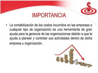 IMPORTANCIA
• La contabilización de los costos incurridos en las empresas o
cualquier tipo de organización es una herramienta de gran
ayuda para la gerencia de las organizaciones debido a que le
ayuda a planear y controlar sus actividades dentro de dicha
empresa u organización.
 