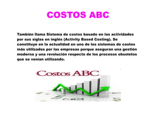 COSTOS ABC
También llama Sistema de costos basado en las actividades
por sus siglas en inglés (Activity Based Costing). Se
constituye en la actualidad en uno de los sistemas de costos
más utilizados por las empresas porque aseguran una gestión
moderna y una revolución respecto de los procesos obsoletos
que se venían utilizando.
 