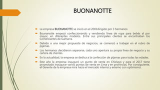 BUONANOTTE
La empresa BUONANOTTE se inició en el 2001dirigido por 3 hermanos
Bounanotte empezó confeccionando y vendiendo línea de ropa para bebés al por
mayor, en diferentes modelos. Entre sus principales clientes se encontraban los
Comerciantes de Gamarra.
Debido a una mejor propuesta de negocios, se comenzó a trabajar en el rubro de
pijamas.
Los hermanos decidieron separarse, cada uno apertura su propia línea de negocio y su
cartera de clientes.
En la actualidad, la empresa se dedica a la confección de pijamas para todas las edades.
Este año la empresa inauguró un punto de venta en Chiclayo y para el 2017 tiene
proyectado inaugurar varios puntos de venta en Lima y en provincias. Por consiguiente,
el Gerente de la empresa mira hacia el mercado interno y externo con optimismo.