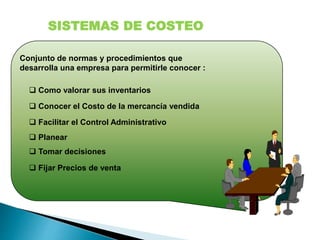 Conjunto de normas y procedimientos que
desarrolla una empresa para permitirle conocer :
 Fijar Precios de venta
 Tomar decisiones
 Planear
 Facilitar el Control Administrativo
 Conocer el Costo de la mercancía vendida
 Como valorar sus inventarios
SISTEMAS DE COSTEO
 