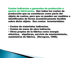 Costos Indirectos o generales de producción o
gastos de fabricación. Son todos los costos de
producción que se consideran como parte del
objeto de costos, pero que no pueden ser medidos o
identificados de forma económicamente factible
sobre dicho objeto. Son costos inventariables.
• Costos de materiales indirectos.
• Costos de mano de obra indirecta.
• Otros propios de la fábrica como energía
eléctrica, alquileres, servicio de mantenimiento,
suministros de fábrica. (Horngren, 1996).
 
