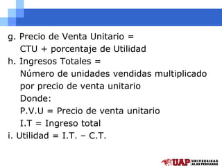 g. Precio de Venta Unitario =
CTU + porcentaje de Utilidad
h. Ingresos Totales =
Número de unidades vendidas multiplicado
por precio de venta unitario
Donde:
P.V.U = Precio de venta unitario
I.T = Ingreso total
i. Utilidad = I.T. – C.T.
 