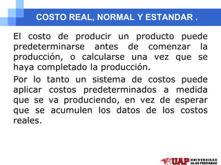 COSTO REAL, NORMAL Y ESTANDAR .
El costo de producir un producto puede
predeterminarse antes de comenzar la
producción, o calcularse una vez que se
haya completado la producción.
Por lo tanto un sistema de costos puede
aplicar costos predeterminados a medida
que se va produciendo, en vez de esperar
que se acumulen los datos de los costos
reales.
 