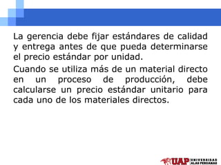 La gerencia debe fijar estándares de calidad
y entrega antes de que pueda determinarse
el precio estándar por unidad.
Cuando se utiliza más de un material directo
en un proceso de producción, debe
calcularse un precio estándar unitario para
cada uno de los materiales directos.
 