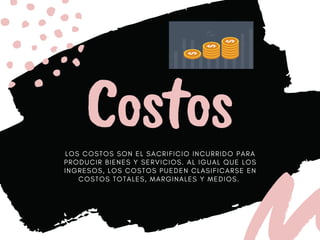 Costos
L O S C O S T O S S O N E L S A C R I F I C I O I N C U R R I D O P A R A
P R O D U C I R B I E N E S Y S E R V I C I O S . A L I G U A L Q U E L O S
I N G R E S O S , L O S C O S T O S P U E D E N C L A S I F I C A R S E E N
C O S T O S T O T A L E S , M A R G I N A L E S Y M E D I O S .
 