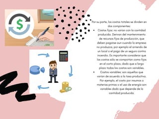 Costos fijos: no varían con la cantidad
producida. Derivan del mantenimiento
de recursos fijos de producción, que
deben pagarse aun cuando la empresa
no produzca, por ejemplo el arriendo de
un local o el pago de un seguro contra
incendio. Es importante considerar que
los costos sólo se comportan como fijos
en el corto plazo, dado que a largo
plazo todos los costos son variables.
Costos variables: son aquellos que
varían de acuerdo a la tasa productiva.
Por ejemplo, el costo por insumos o
materias primas o el uso de energía son
variables dado que depende de la
cantidad producida.
Por su parte, los costos totales se dividen en
dos componentes:


 