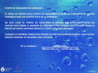 PUNTO DE EQUILIBRIO EN UNIDADES :
EL TOTAL DE VENTAS EN EL PUNTO DE EQUILIBRIO ES IGUAL AL CONJUNTO DE COSTOS
VARIABLES MÁS LOS COSTOS FIJOS DE LA EMPRESA.
EN ESTE CASO EL PUNTO DE EQUILIBRIO SE OBTIENE POR EL COCIENTE ENTRE LOS
COSTOS FIJOS SOBRE EL MARGEN DE CONTRIBUCIÓN UNITARIO (ESTE ÚLTIMO IGUAL AL
PRECIO DE VENTA UNITARIO MENOS EL COSTO VARIABLE UNITARIO.
CUANDO LA EMPRESA VENDE POR ENCIMA DE ESE PUNTO DE EQUILIBRIO, CADA NUEVA
UNIDAD VENDIDA VA DEJANDO UNA UTILIDAD.
PE en unidades = COSTOS FIJOS
PRECIO VTA.unit. – COSTO VBLE.unit.
 